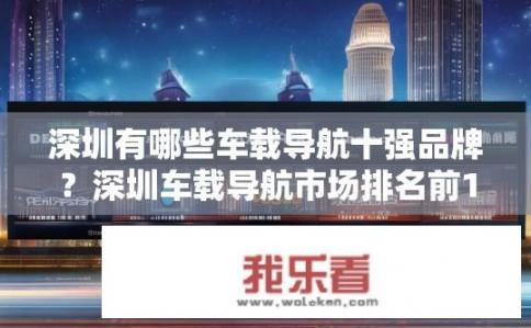 深圳有哪些车载导航十强品牌？深圳车载导航市场排名前10强品牌盘点，谁是你的最佳导航伙伴？