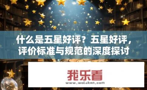 什么是五星好评？五星好评，评价标准与规范的深度探讨