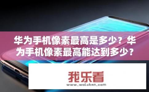 华为手机像素最高是多少？华为手机像素最高能达到多少？