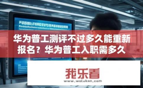 华为普工测评不过多久能重新报名？华为普工入职需多久才能重新报考资格考试？