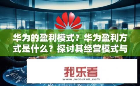 华为的盈利模式？华为盈利方式是什么？探讨其经营模式与市场地位提升之道