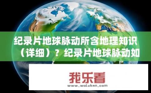 纪录片地球脉动所含地理知识（详细）？纪录片地球脉动如何全方位呈现地球自然系统的地理奥秘与演化过程？