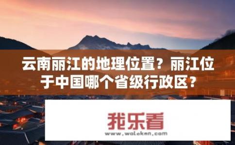 云南丽江的地理位置？丽江位于中国哪个省级行政区？