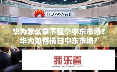 华为怎么拿下整个中东市场？华为如何横扫中东市场？
