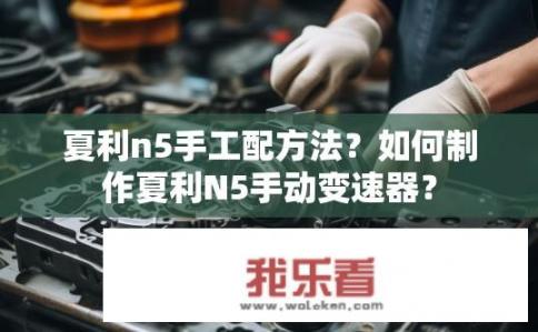夏利n5手工配方法？如何制作夏利N5手动变速器？