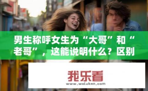 男生称呼女生为“大哥”和“老哥”，这能说明什么？区别明确，男生称女生为大哥或老哥背后的含义是什么？