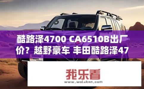 酷路泽4700 CA6510B出厂价？越野豪车 丰田酷路泽4700 CA6510B出厂价几何？