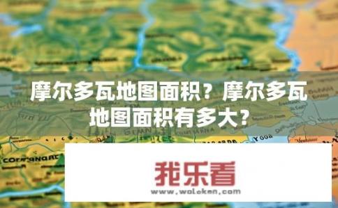 摩尔多瓦地图面积？摩尔多瓦地图面积有多大？