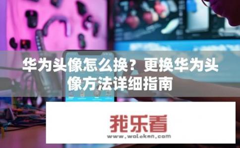 华为头像怎么换？更换华为头像方法详细指南
