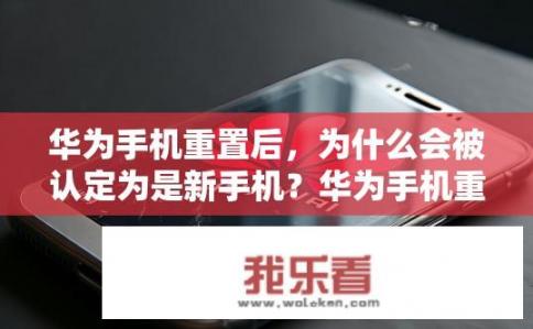 华为手机重置后，为什么会被认定为是新手机？华为手机重置前后为什么被疑为新品？
