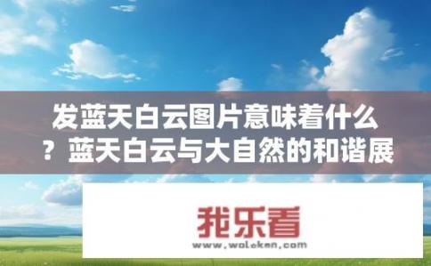 发蓝天白云图片意味着什么？蓝天白云与大自然的和谐展现，你心中的解读和感受是什么?