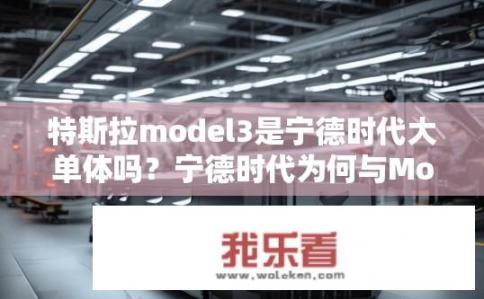 特斯拉model3是宁德时代大单体吗？宁德时代为何与Model 3合作生产电池?