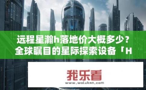 远程星瀚h落地价大概多少？全球瞩目的星际探索设备「H」落地价估算，预计价格区间多大?