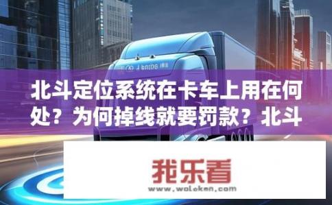 北斗定位系统在卡车上用在何处？为何掉线就要罚款？北斗导航系统在卡车运输中的具体应用及违规处罚机制是什么?