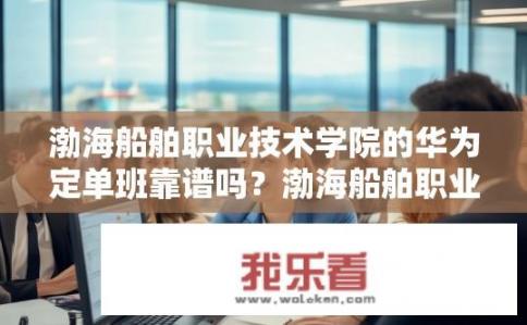 渤海船舶职业技术学院的华为定单班靠谱吗？渤海船舶职业技术学院华为订单班实力如何，能否保证就业竞争力?