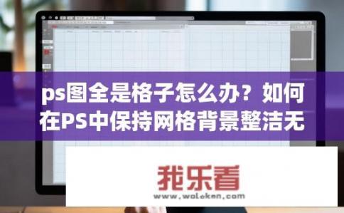 ps图全是格子怎么办？如何在PS中保持网格背景整洁无杂物？