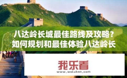 八达岭长城最佳路线及攻略？如何规划和最佳体验八达岭长城线路与攻略?