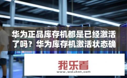 华为正品库存机都是已经激活了吗？华为库存机激活状态确认，已激活占比多少，库存质量保障如何?