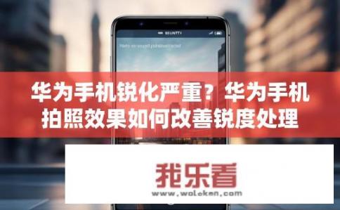 华为手机锐化严重？华为手机拍照效果如何改善锐度处理？