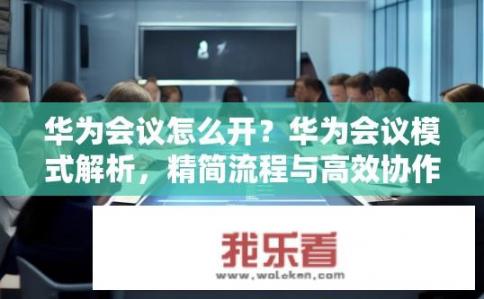 华为会议怎么开？华为会议模式解析，精简流程与高效协作的关键要素分享