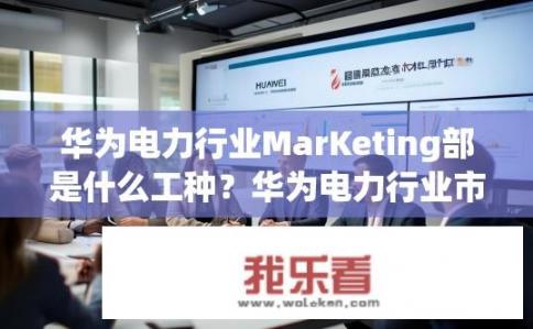 华为电力行业MarKeting部是什么工种？华为电力行业市场部的职责与岗位描述是什么？