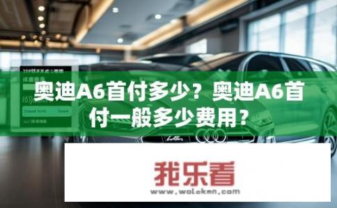奥迪A6首付多少？奥迪A6首付一般多少费用？