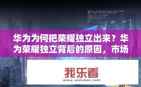华为为何把荣耀独立出来？华为荣耀独立背后的原因，市场竞争与资源整合