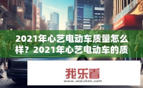 2021年心艺电动车质量怎么样？2021年心艺电动车的质量表现如何？有何优缺点？用户评价分析揭示真相