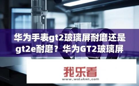 华为手表gt2玻璃屏耐磨还是gt2e耐磨？华为GT2玻璃屏耐磨还是GT2e耐磨？对比测试分析