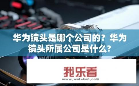 华为镜头是哪个公司的？华为镜头所属公司是什么?