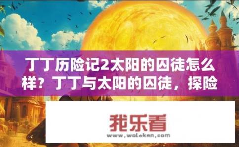 丁丁历险记2太阳的囚徒怎么样？丁丁与太阳的囚徒，探险与解放的故事是什么？