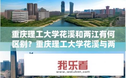 重庆理工大学花溪和两江有何区别？重庆理工大学花溪与两江高校有哪些不同之处？
