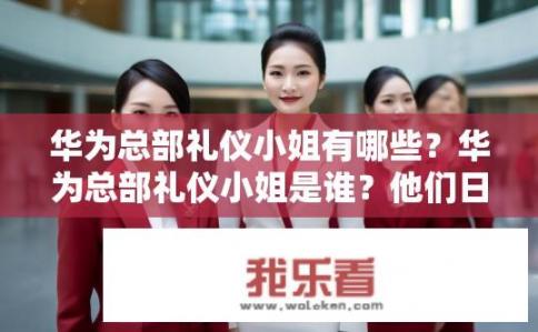华为总部礼仪小姐有哪些？华为总部礼仪小姐是谁？他们日常礼仪规范是什么？