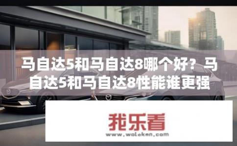 马自达5和马自达8哪个好？马自达5和马自达8性能谁更强?