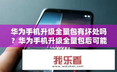 华为手机升级全量包有坏处吗？华为手机升级全量包后可能引发哪些风险与问题?