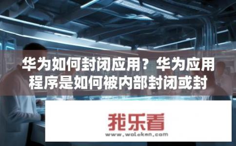 华为如何封闭应用？华为应用程序是如何被内部封闭或封禁的？