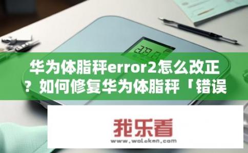 华为体脂秤error2怎么改正？如何修复华为体脂秤「错误2」数据异常问题?