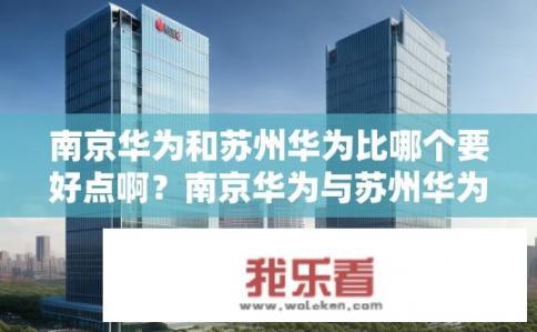 南京华为和苏州华为比哪个要好点啊？南京华为与苏州华为对比，谁更好些？