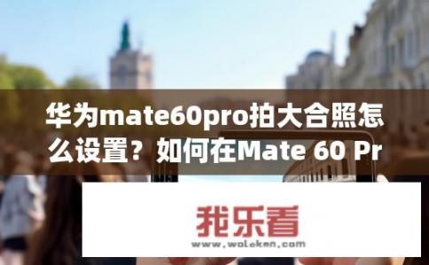华为mate60pro拍大合照怎么设置？如何在Mate 60 Pro拍摄大型照片或视频时实现无裁切自动缩放?