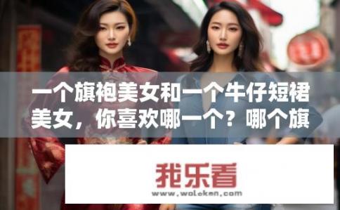 一个旗袍美女和一个牛仔短裙美女，你喜欢哪一个？哪个旗袍美女更适合你的身材和风格偏好?