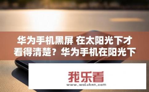 华为手机黑屏 在太阳光下才看得清楚？华为手机在阳光下能否看清楚屏幕显示？