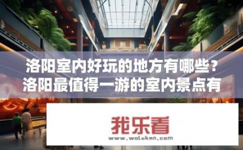 洛阳室内好玩的地方有哪些？洛阳最值得一游的室内景点有哪些？