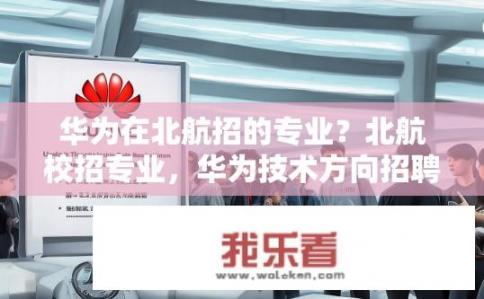 华为在北航招的专业？北航校招专业，华为技术方向招聘吗?
