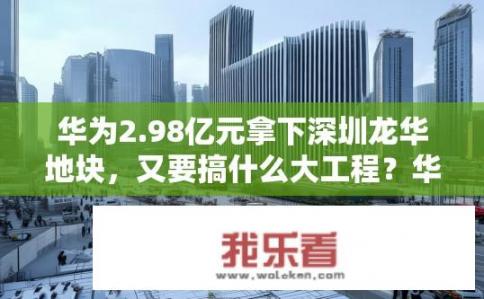 华为2.98亿元拿下深圳龙华地块，又要搞什么大工程？华为新项目选址深圳龙华，施工蓝图曝光，或将开启重大科技探索?