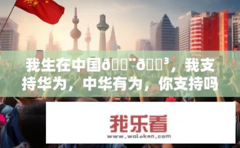 我生在中国🇨🇳，我支持华为，中华有为，你支持吗？您是否认同中国高科技企业华为的实力与贡献?