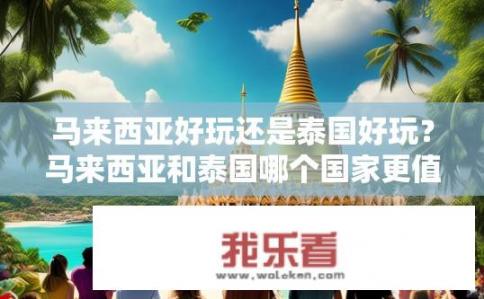 马来西亚好玩还是泰国好玩？马来西亚和泰国哪个国家更值得游览？
