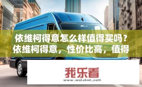 依维柯得意怎么样值得买吗？依维柯得意，性价比高，值得购买吗？