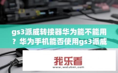 gs3派威转接器华为能不能用?华为手机能否使用gs3派威转接器? gs3派威转接器华为能不能用?华为手机能否使用gs3派威转接器?