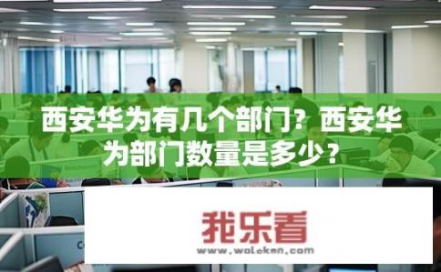 西安华为有几个部门？西安华为部门数量是多少？