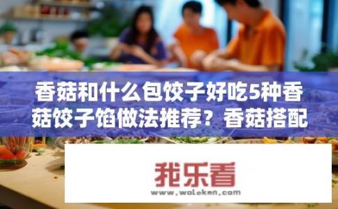 香菇和什么包饺子好吃5种香菇饺子馅做法推荐？香菇搭配哪些食材包饺子更美味？5种香菇饺子馅做法推荐！